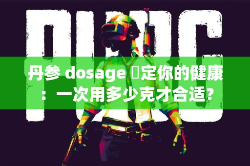 丹参 dosage 決定你的健康：一次用多少克才合适？